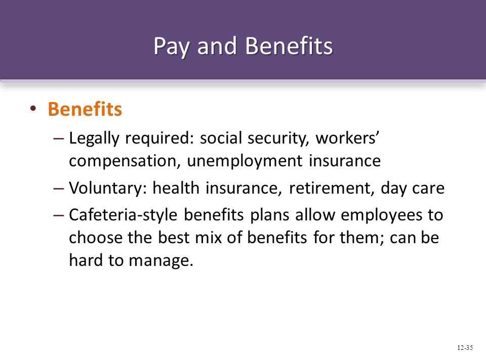 Pay and Benefits Benefits – Legally required: social security, workers’ compensation, unemployment insurance – Voluntary: health insurance, retirement, day care – Cafeteria-style benefits plans allow employees to choose the best mix of benefits for them; can be hard to manage.