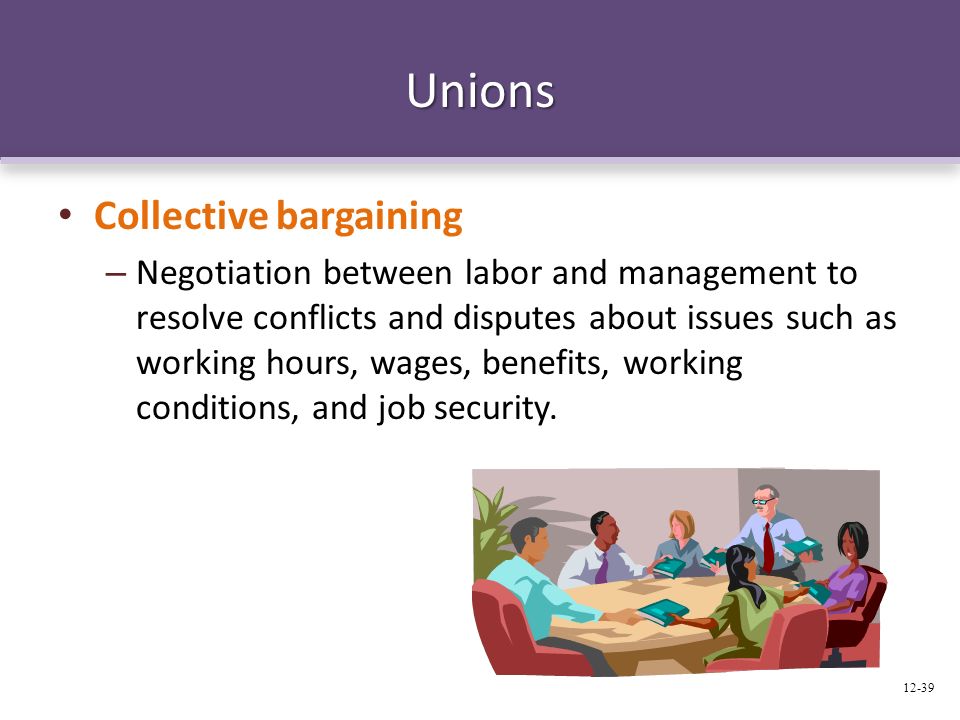 Unions Collective bargaining – Negotiation between labor and management to resolve conflicts and disputes about issues such as working hours, wages, benefits, working conditions, and job security.