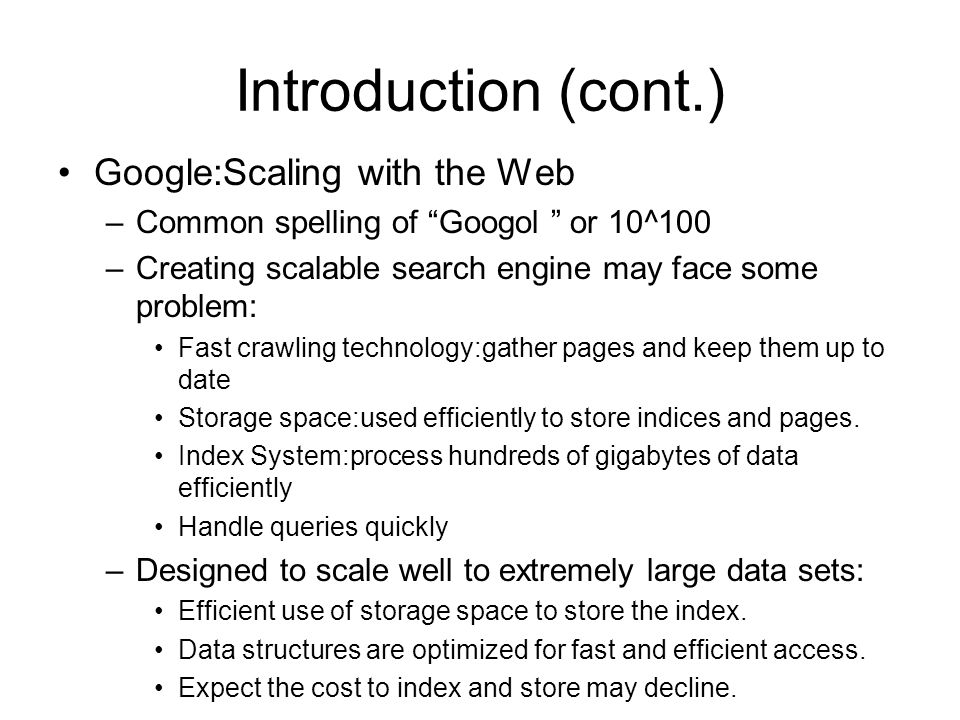 Introduction (cont.) Google:Scaling with the Web –Common spelling of Googol or 10^100 –Creating scalable search engine may face some problem: Fast crawling technology:gather pages and keep them up to date Storage space:used efficiently to store indices and pages.