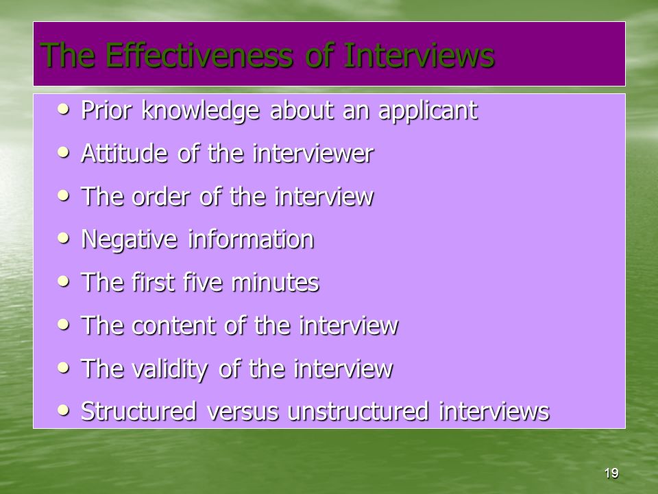 19 The Effectiveness of Interviews Prior knowledge about an applicant Prior knowledge about an applicant Attitude of the interviewer Attitude of the interviewer The order of the interview The order of the interview Negative information Negative information The first five minutes The first five minutes The content of the interview The content of the interview The validity of the interview The validity of the interview Structured versus unstructured interviews Structured versus unstructured interviews