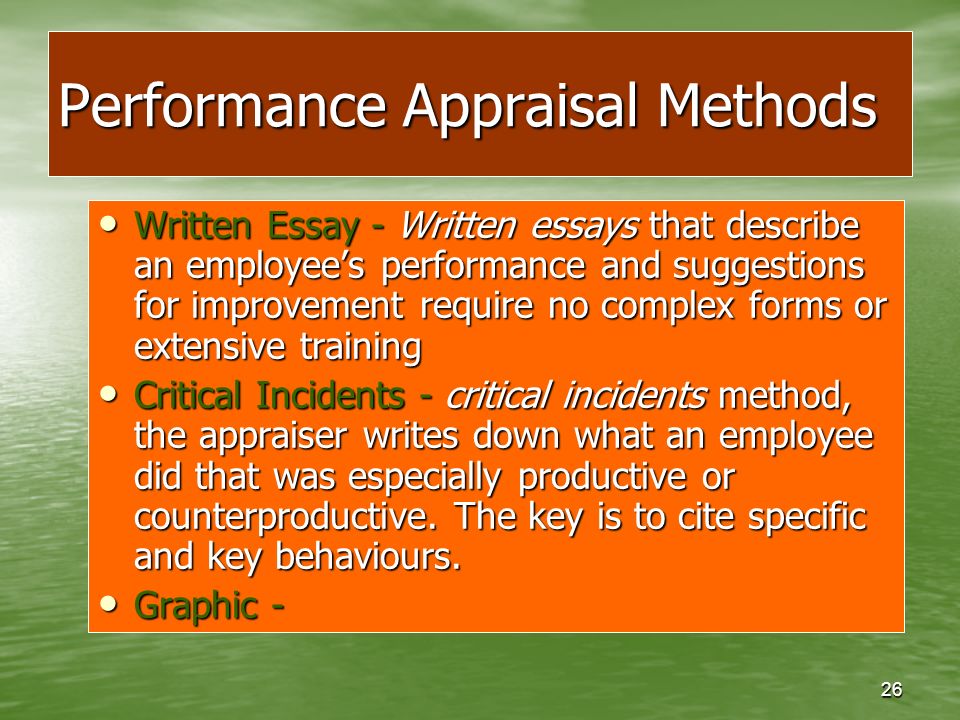 26 Performance Appraisal Methods Written Essay - Written essays that describe an employee’s performance and suggestions for improvement require no complex forms or extensive training Written Essay - Written essays that describe an employee’s performance and suggestions for improvement require no complex forms or extensive training Critical Incidents - critical incidents method, the appraiser writes down what an employee did that was especially productive or counterproductive.