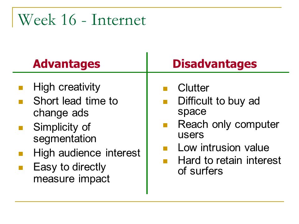 Week 16 - Internet High creativity Short lead time to change ads Simplicity of segmentation High audience interest Easy to directly measure impact Clutter Difficult to buy ad space Reach only computer users Low intrusion value Hard to retain interest of surfers AdvantagesDisadvantages