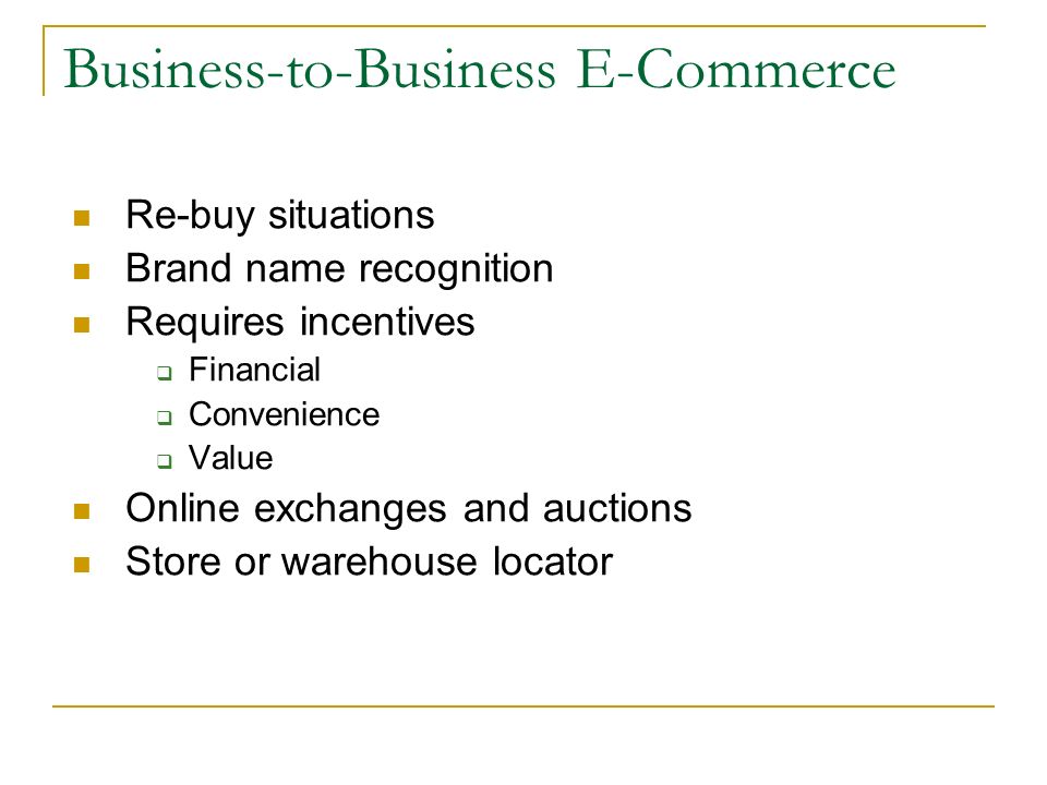 Business-to-Business E-Commerce Re-buy situations Brand name recognition Requires incentives  Financial  Convenience  Value Online exchanges and auctions Store or warehouse locator