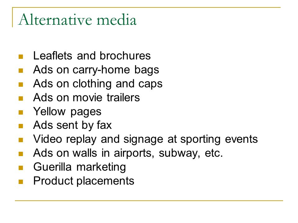Alternative media Leaflets and brochures Ads on carry-home bags Ads on clothing and caps Ads on movie trailers Yellow pages Ads sent by fax Video replay and signage at sporting events Ads on walls in airports, subway, etc.