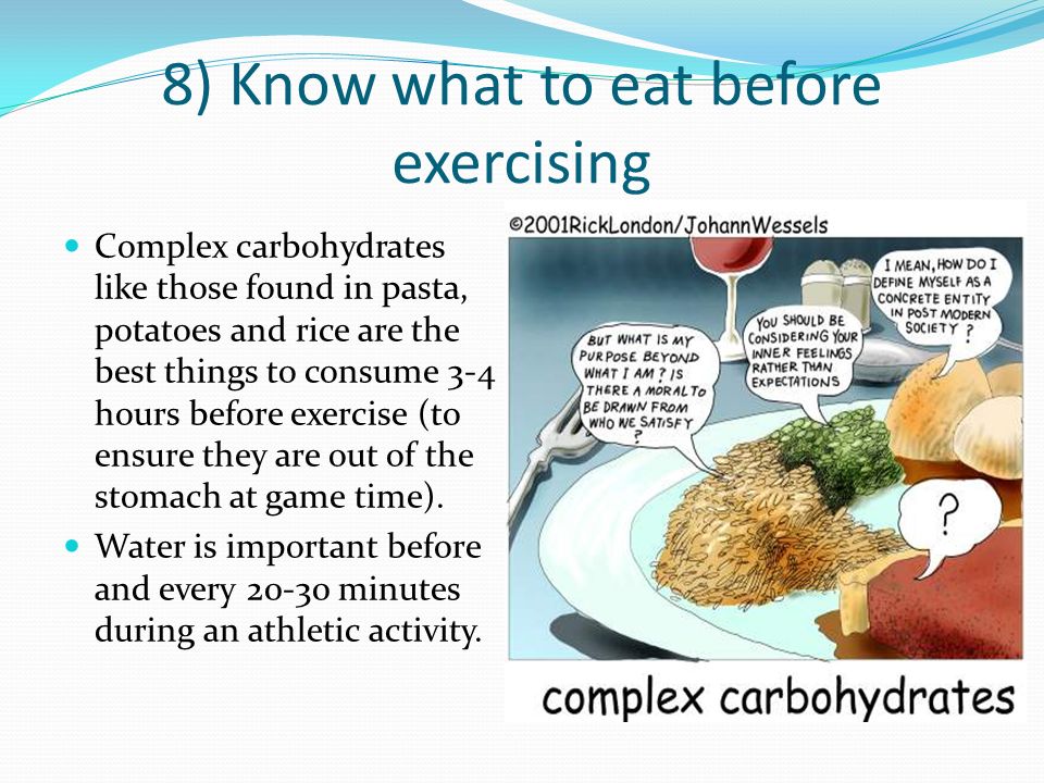 8) Know what to eat before exercising Complex carbohydrates like those found in pasta, potatoes and rice are the best things to consume 3-4 hours before exercise (to ensure they are out of the stomach at game time).