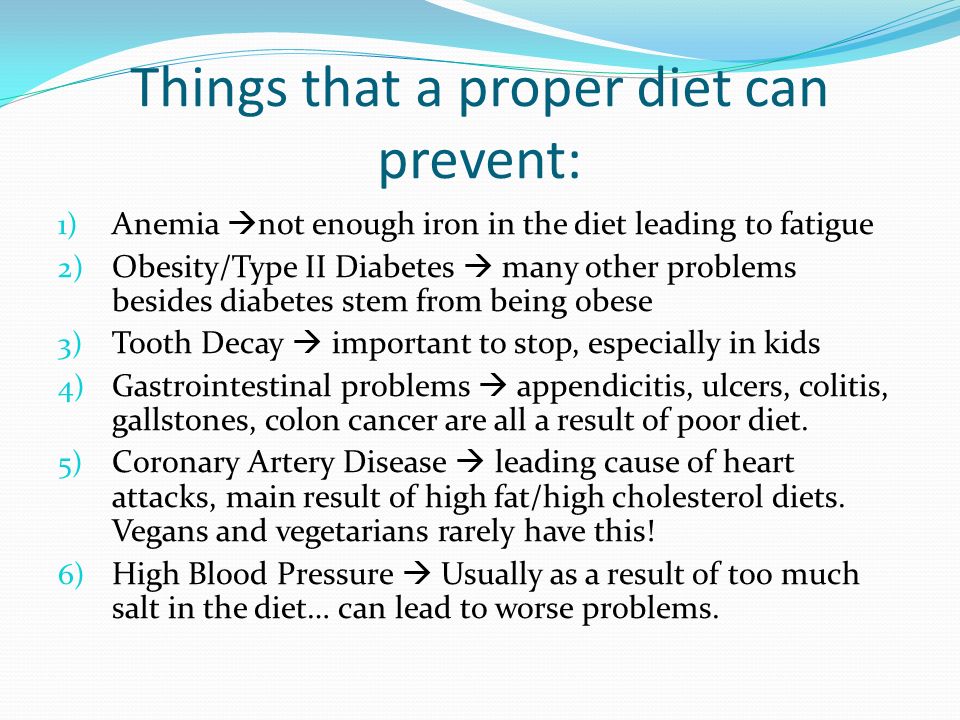 Things that a proper diet can prevent: 1) Anemia  not enough iron in the diet leading to fatigue 2) Obesity/Type II Diabetes  many other problems besides diabetes stem from being obese 3) Tooth Decay  important to stop, especially in kids 4) Gastrointestinal problems  appendicitis, ulcers, colitis, gallstones, colon cancer are all a result of poor diet.