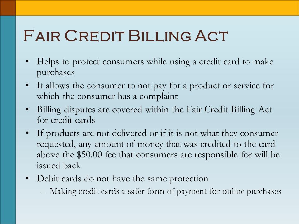 Fair Credit Billing Act Helps to protect consumers while using a credit card to make purchases It allows the consumer to not pay for a product or service for which the consumer has a complaint Billing disputes are covered within the Fair Credit Billing Act for credit cards If products are not delivered or if it is not what they consumer requested, any amount of money that was credited to the card above the $50.00 fee that consumers are responsible for will be issued back Debit cards do not have the same protection –Making credit cards a safer form of payment for online purchases