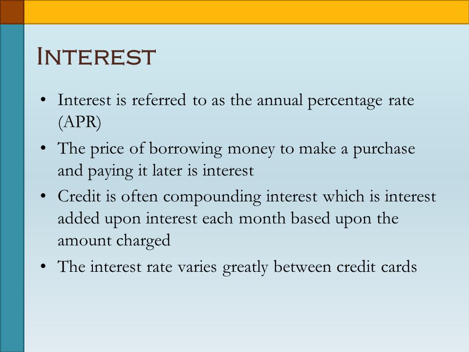 Interest Interest is referred to as the annual percentage rate (APR) The price of borrowing money to make a purchase and paying it later is interest Credit is often compounding interest which is interest added upon interest each month based upon the amount charged The interest rate varies greatly between credit cards