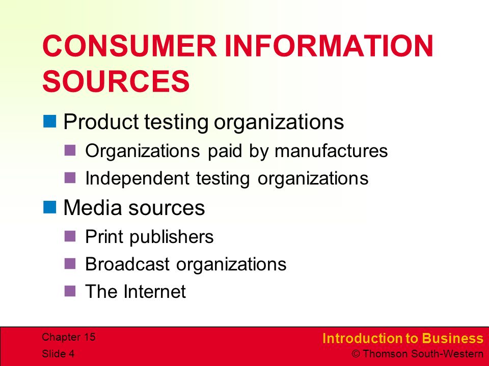 Introduction to Business © Thomson South-Western Chapter 15 Slide 4 CONSUMER INFORMATION SOURCES Product testing organizations Organizations paid by manufactures Independent testing organizations Media sources Print publishers Broadcast organizations The Internet