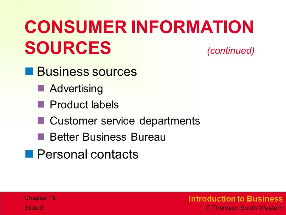 Introduction to Business © Thomson South-Western Chapter 15 Slide 6 CONSUMER INFORMATION SOURCES Business sources Advertising Product labels Customer service departments Better Business Bureau Personal contacts (continued)