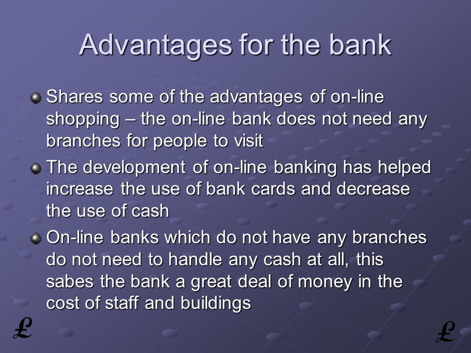 Advantages for the bank Shares some of the advantages of on-line shopping – the on-line bank does not need any branches for people to visit The development of on-line banking has helped increase the use of bank cards and decrease the use of cash On-line banks which do not have any branches do not need to handle any cash at all, this sabes the bank a great deal of money in the cost of staff and buildings