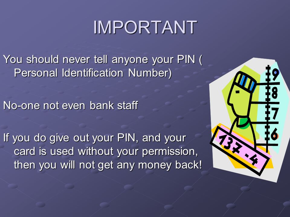 IMPORTANT You should never tell anyone your PIN ( Personal Identification Number) No-one not even bank staff If you do give out your PIN, and your card is used without your permission, then you will not get any money back!