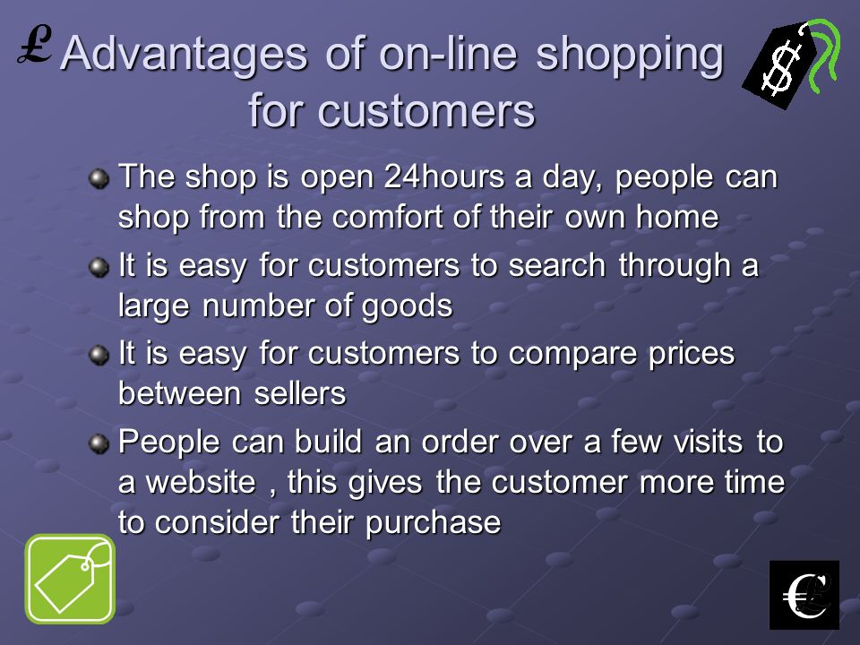 Advantages of on-line shopping for customers The shop is open 24hours a day, people can shop from the comfort of their own home It is easy for customers to search through a large number of goods It is easy for customers to compare prices between sellers People can build an order over a few visits to a website, this gives the customer more time to consider their purchase