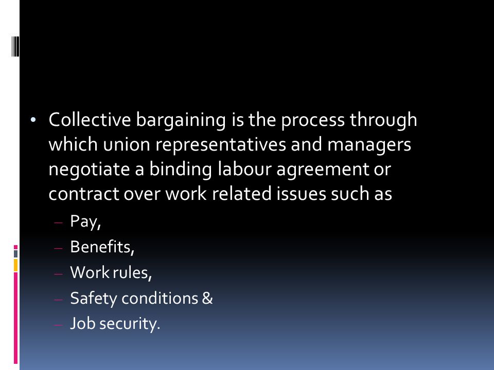 Collective bargaining is the process through which union representatives and managers negotiate a binding labour agreement or contract over work related issues such as – Pay, – Benefits, – Work rules, – Safety conditions & – Job security.