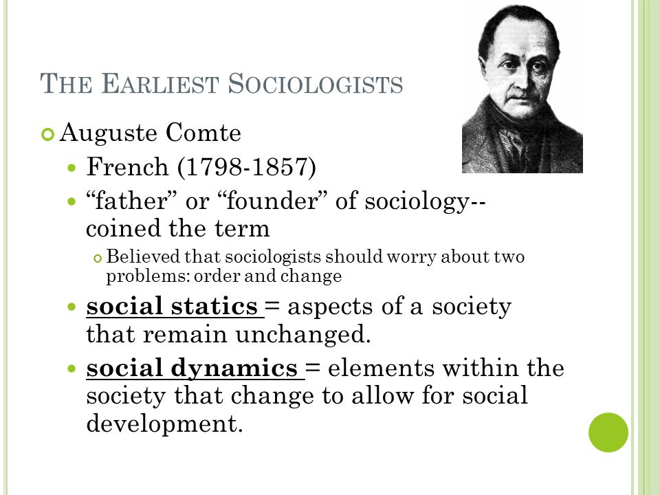 T HE E ARLIEST S OCIOLOGISTS Auguste Comte French ( ) father or founder of sociology-- coined the term Believed that sociologists should worry about two problems: order and change social statics = aspects of a society that remain unchanged.