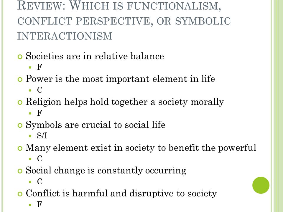 R EVIEW : W HICH IS FUNCTIONALISM, CONFLICT PERSPECTIVE, OR SYMBOLIC INTERACTIONISM Societies are in relative balance F Power is the most important element in life C Religion helps hold together a society morally F Symbols are crucial to social life S/I Many element exist in society to benefit the powerful C Social change is constantly occurring C Conflict is harmful and disruptive to society F