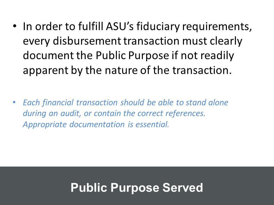 In order to fulfill ASU’s fiduciary requirements, every disbursement transaction must clearly document the Public Purpose if not readily apparent by the nature of the transaction.