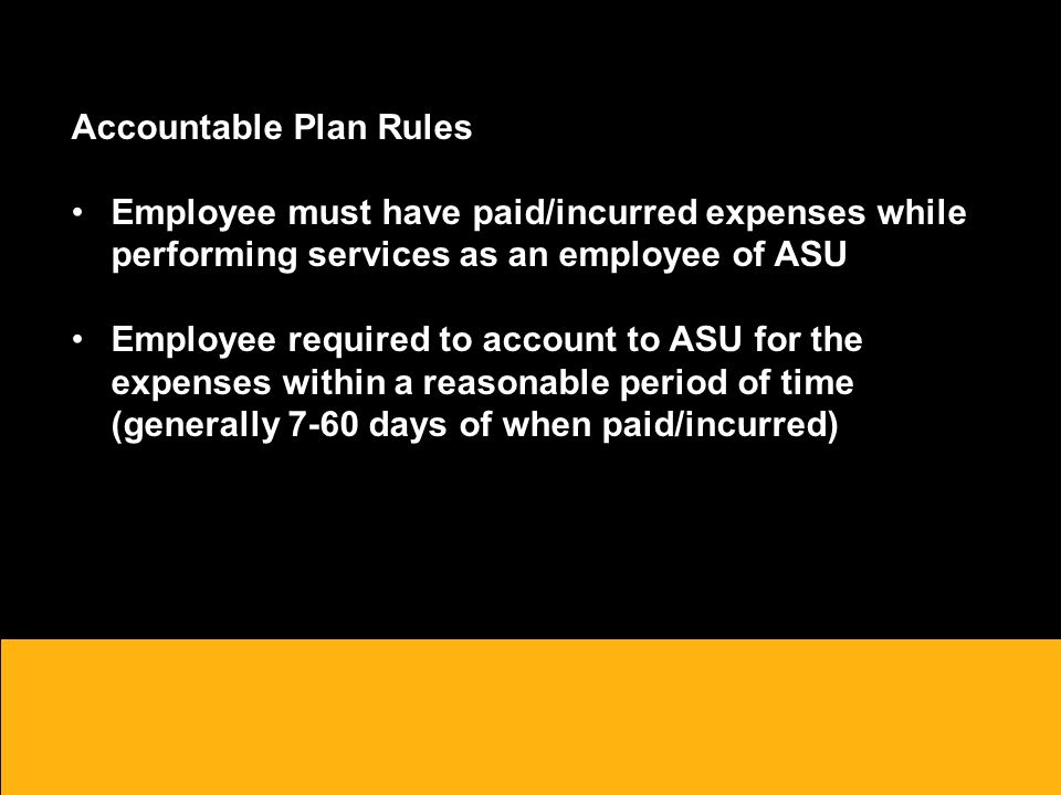 Accountable Plan Rules Employee must have paid/incurred expenses while performing services as an employee of ASU Employee required to account to ASU for the expenses within a reasonable period of time (generally 7-60 days of when paid/incurred)