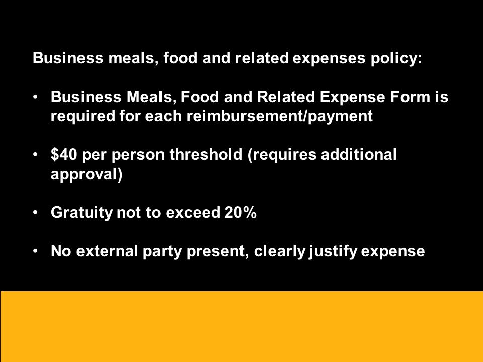 Business meals, food and related expenses policy: Business Meals, Food and Related Expense Form is required for each reimbursement/payment $40 per person threshold (requires additional approval) Gratuity not to exceed 20% No external party present, clearly justify expense o