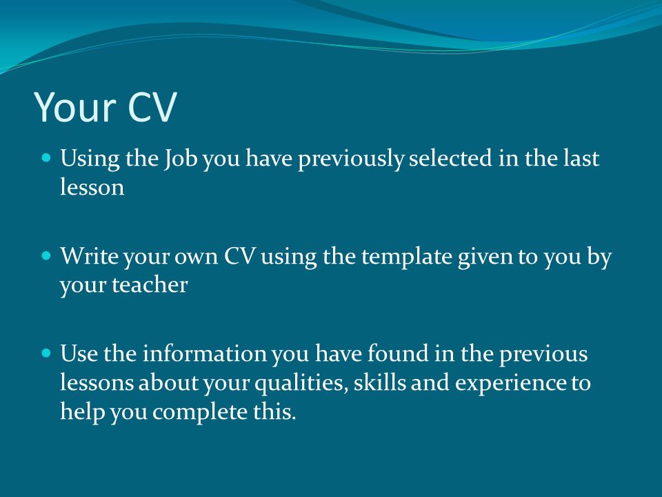 Your CV Using the Job you have previously selected in the last lesson Write your own CV using the template given to you by your teacher Use the information you have found in the previous lessons about your qualities, skills and experience to help you complete this.