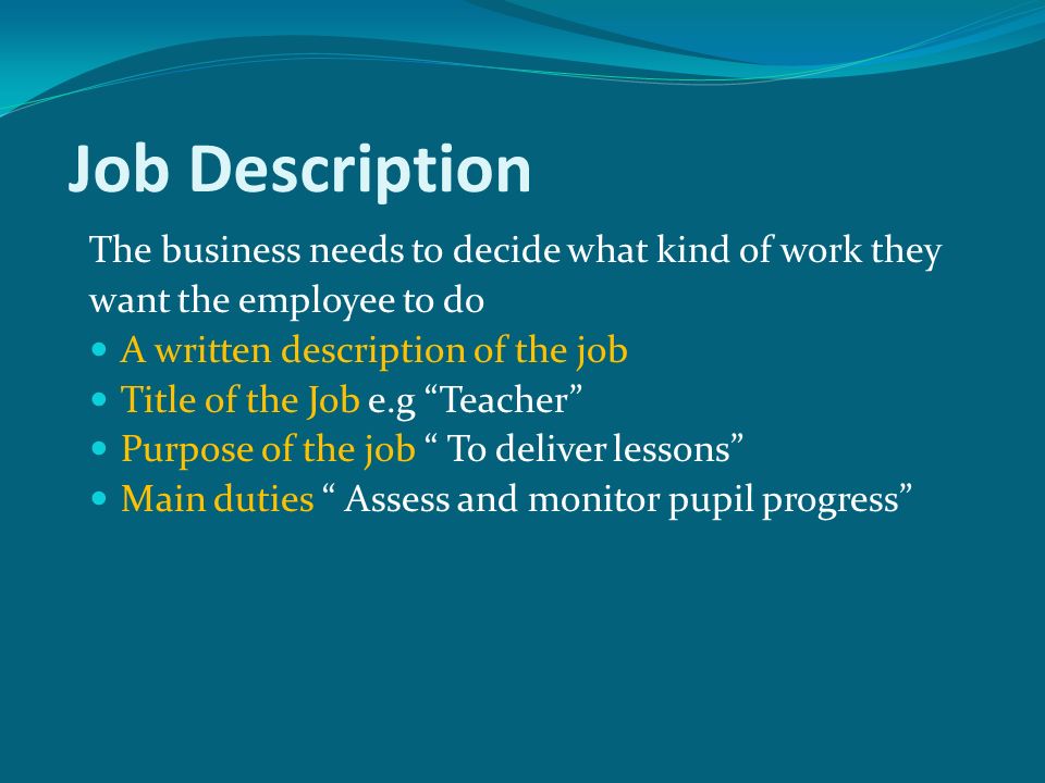Job Description The business needs to decide what kind of work they want the employee to do A written description of the job Title of the Job e.g Teacher Purpose of the job To deliver lessons Main duties Assess and monitor pupil progress