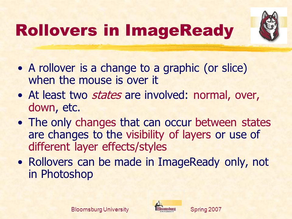 Spring 2007Bloomsburg University Rollovers in ImageReady A rollover is a change to a graphic (or slice) when the mouse is over it At least two states are involved: normal, over, down, etc.