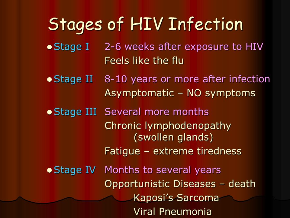Stages of HIV Infection Stage I2-6 weeks after exposure to HIV Stage I2-6 weeks after exposure to HIV Feels like the flu Stage II8-10 years or more after infection Stage II8-10 years or more after infection Asymptomatic – NO symptoms Stage IIISeveral more months Stage IIISeveral more months Chronic lymphodenopathy (swollen glands) Fatigue – extreme tiredness Stage IVMonths to several years Stage IVMonths to several years Opportunistic Diseases – death Kaposi’s Sarcoma Kaposi’s Sarcoma Viral Pneumonia