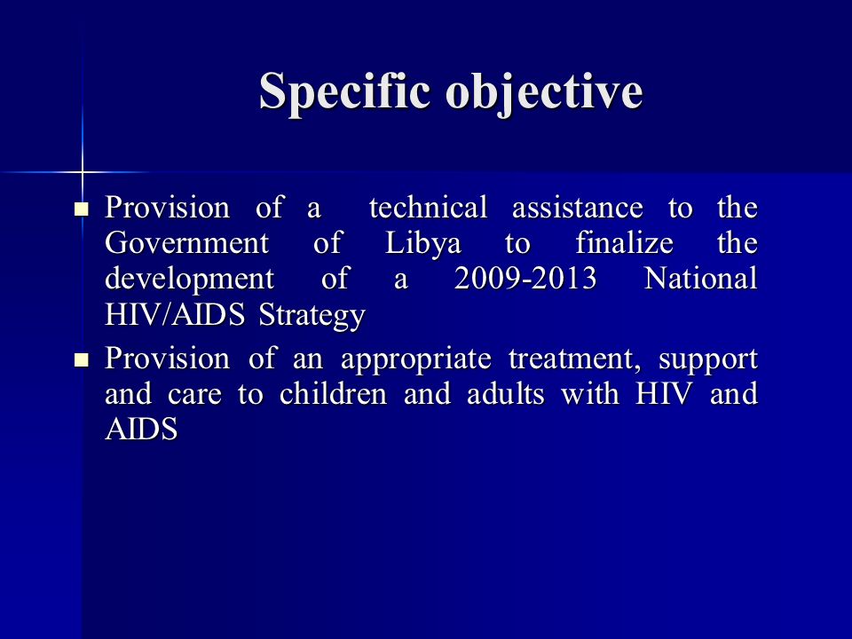 Specific objective Provision of a technical assistance to the Government of Libya to finalize the development of a National HIV/AIDS Strategy Provision of a technical assistance to the Government of Libya to finalize the development of a National HIV/AIDS Strategy Provision of an appropriate treatment, support and care to children and adults with HIV and AIDS Provision of an appropriate treatment, support and care to children and adults with HIV and AIDS