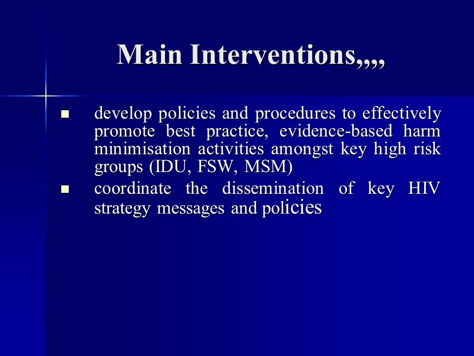 Main Interventions,,,, develop policies and procedures to effectively promote best practice, evidence-based harm minimisation activities amongst key high risk groups (IDU, FSW, MSM) develop policies and procedures to effectively promote best practice, evidence-based harm minimisation activities amongst key high risk groups (IDU, FSW, MSM) coordinate the dissemination of key HIV strategy messages and pol icies coordinate the dissemination of key HIV strategy messages and pol icies