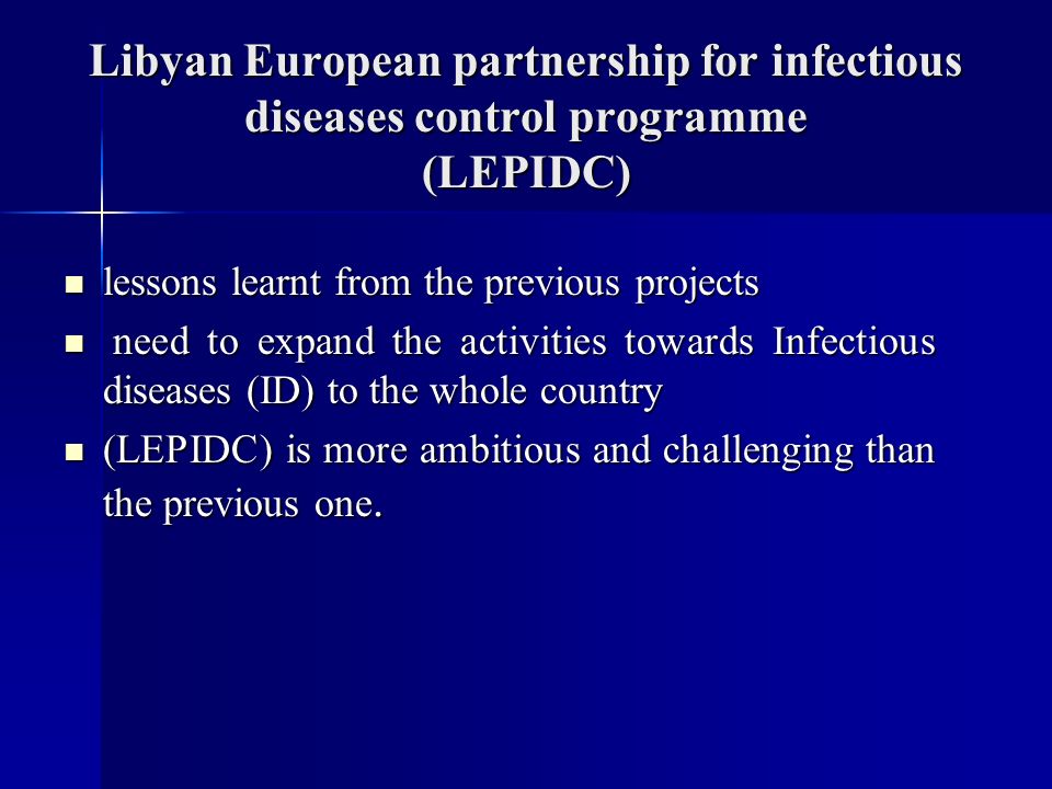 Libyan European partnership for infectious diseases control programme (LEPIDC) lessons learnt from the previous projects lessons learnt from the previous projects need to expand the activities towards Infectious diseases (ID) to the whole country need to expand the activities towards Infectious diseases (ID) to the whole country (LEPIDC) is more ambitious and challenging than the previous one.