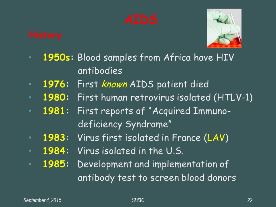 September 4, 2015SBI3C22SBI3C22 AIDS History 1950s: Blood samples from Africa have HIV antibodies 1976: First known AIDS patient died 1980: First human retrovirus isolated (HTLV-1) ‏ 1981: First reports of Acquired Immuno- deficiency Syndrome 1983: Virus first isolated in France (LAV) ‏ 1984: Virus isolated in the U.S.