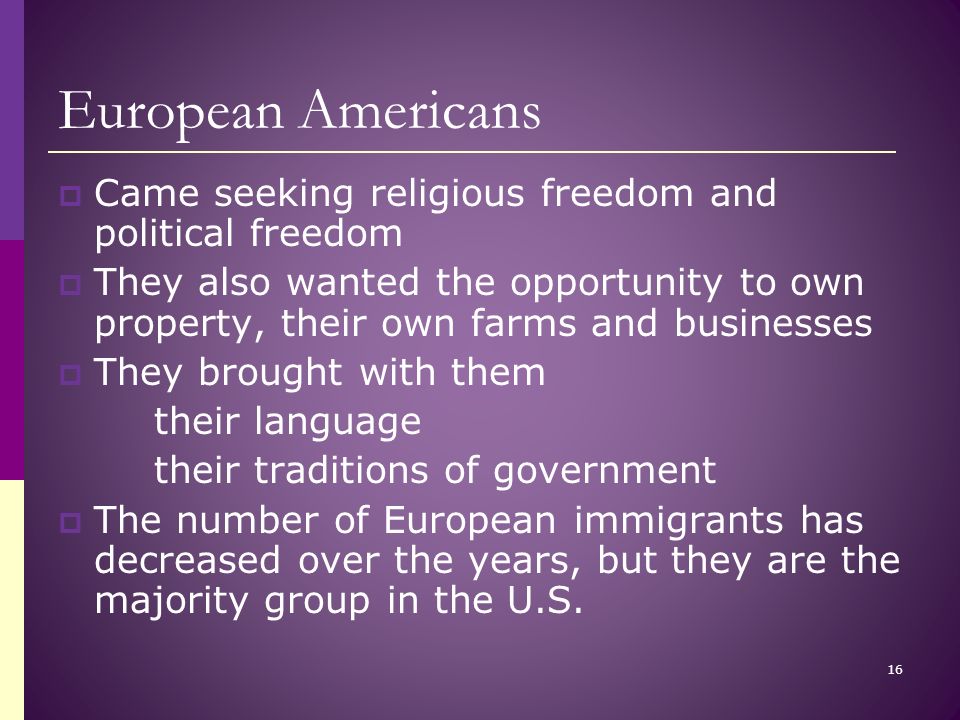 European Americans  Came seeking religious freedom and political freedom  They also wanted the opportunity to own property, their own farms and businesses  They brought with them their language their traditions of government  The number of European immigrants has decreased over the years, but they are the majority group in the U.S.