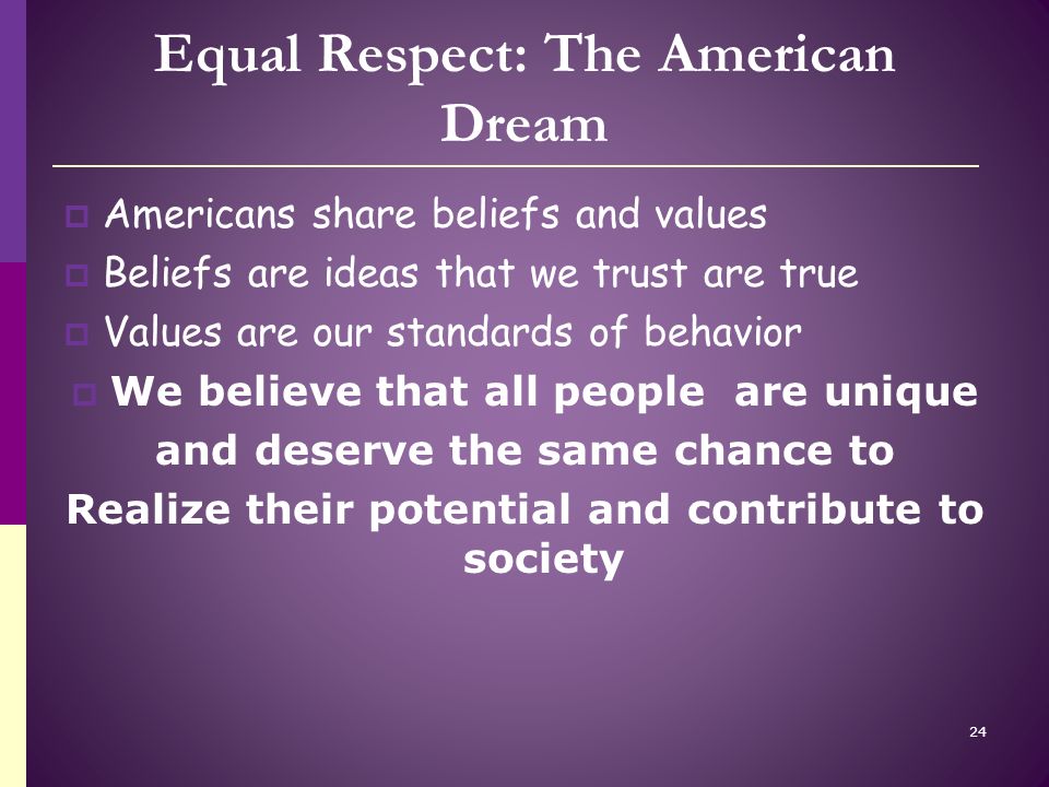 Equal Respect: The American Dream  Americans share beliefs and values  Beliefs are ideas that we trust are true  Values are our standards of behavior  We believe that all people are unique and deserve the same chance to Realize their potential and contribute to society 24