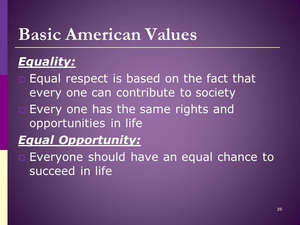 Basic American Values Equality:  Equal respect is based on the fact that every one can contribute to society  Every one has the same rights and opportunities in life Equal Opportunity:  Everyone should have an equal chance to succeed in life 25