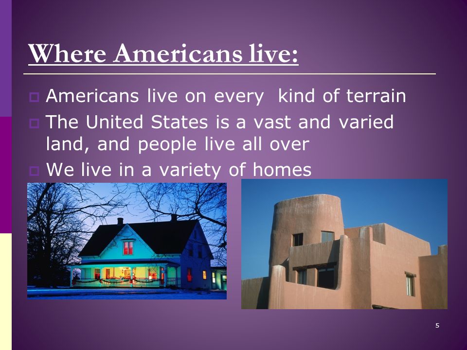 Where Americans live:  Americans live on every kind of terrain  The United States is a vast and varied land, and people live all over  We live in a variety of homes 5