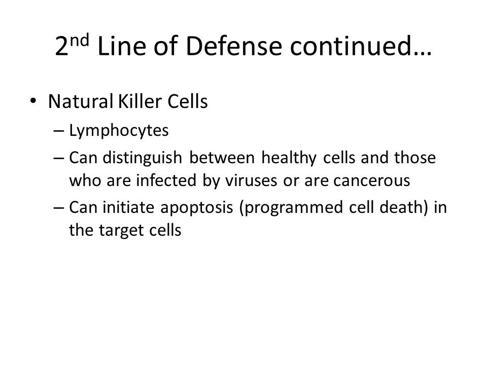 2 nd Line of Defense continued… Natural Killer Cells – Lymphocytes – Can distinguish between healthy cells and those who are infected by viruses or are cancerous – Can initiate apoptosis (programmed cell death) in the target cells