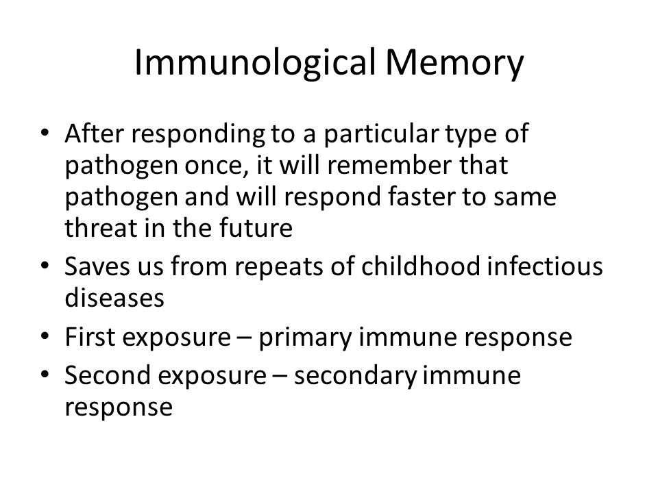 Immunological Memory After responding to a particular type of pathogen once, it will remember that pathogen and will respond faster to same threat in the future Saves us from repeats of childhood infectious diseases First exposure – primary immune response Second exposure – secondary immune response