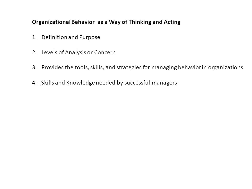 Organizational Behavior as a Way of Thinking and Acting 1.Definition and Purpose 2.Levels of Analysis or Concern 3.Provides the tools, skills, and strategies for managing behavior in organizations 4.