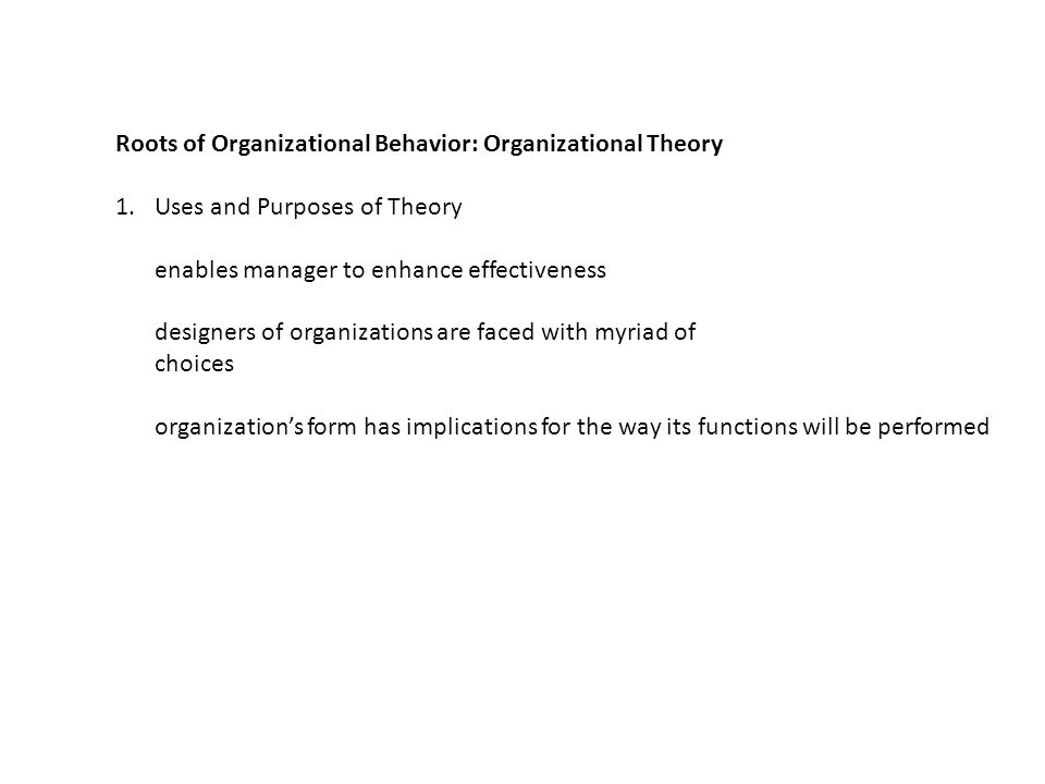 Roots of Organizational Behavior: Organizational Theory 1.Uses and Purposes of Theory enables manager to enhance effectiveness designers of organizations are faced with myriad of choices organization’s form has implications for the way its functions will be performed