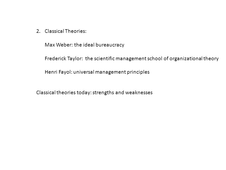 2.Classical Theories: Max Weber: the ideal bureaucracy Frederick Taylor: the scientific management school of organizational theory Henri Fayol: universal management principles Classical theories today: strengths and weaknesses