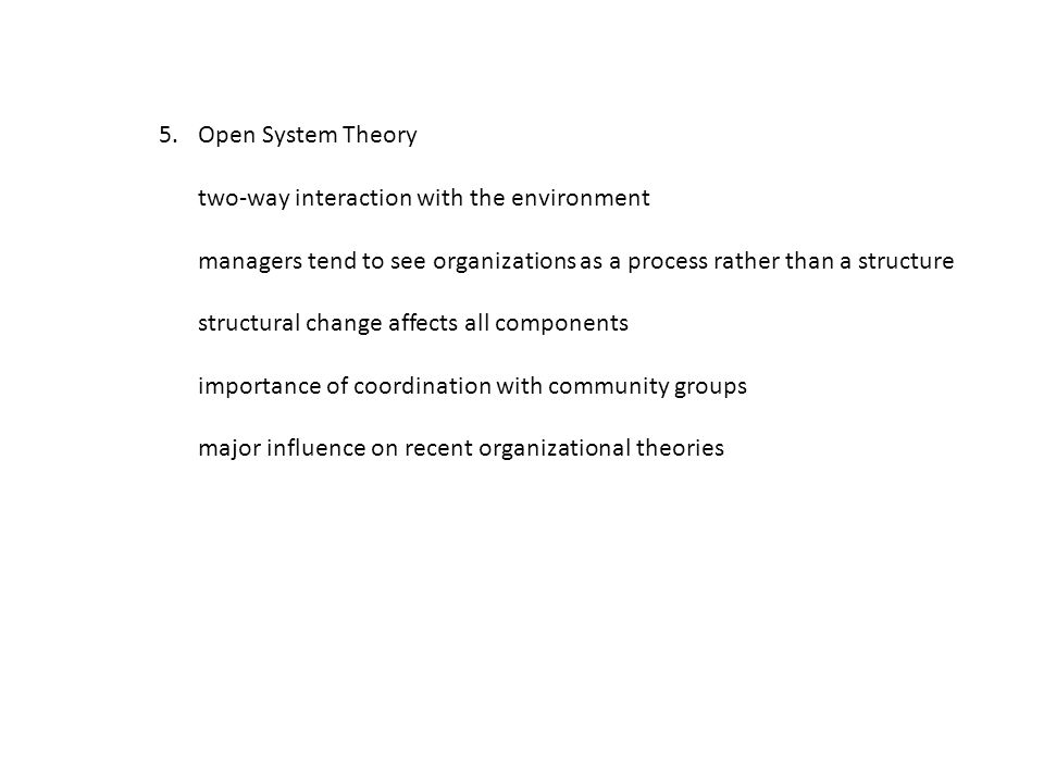 5.Open System Theory two-way interaction with the environment managers tend to see organizations as a process rather than a structure structural change affects all components importance of coordination with community groups major influence on recent organizational theories