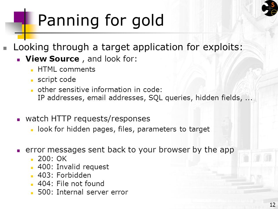 12 Panning for gold Looking through a target application for exploits: View Source, and look for: HTML comments script code other sensitive information in code: IP addresses,  addresses, SQL queries, hidden fields,...