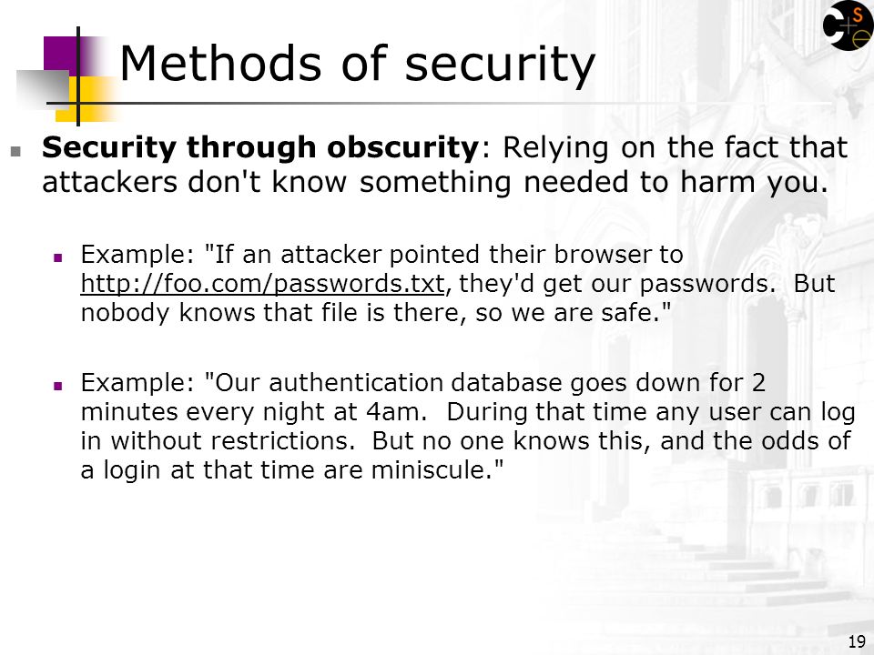19 Methods of security Security through obscurity: Relying on the fact that attackers don t know something needed to harm you.