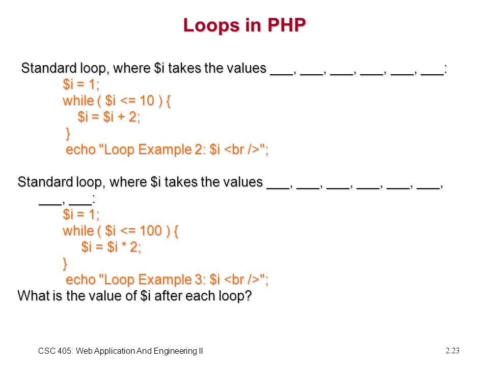 CSC 405: Web Application And Engineering II 2.23 Loops in PHP Standard loop, where $i takes the values ___, ___, ___, ___, ___, ___: Standard loop, where $i takes the values ___, ___, ___, ___, ___, ___: $i = 1; $i = 1; while ( $i <= 10 ) { while ( $i <= 10 ) { $i = $i + 2; $i = $i + 2; } echo Loop Example 2: $i ; echo Loop Example 2: $i ; Standard loop, where $i takes the values ___, ___, ___, ___, ___, ___, ___, ___: $i = 1; $i = 1; while ( $i <= 100 ) { while ( $i <= 100 ) { $i = $i * 2; $i = $i * 2; } echo Loop Example 3: $i ; echo Loop Example 3: $i ; What is the value of $i after each loop
