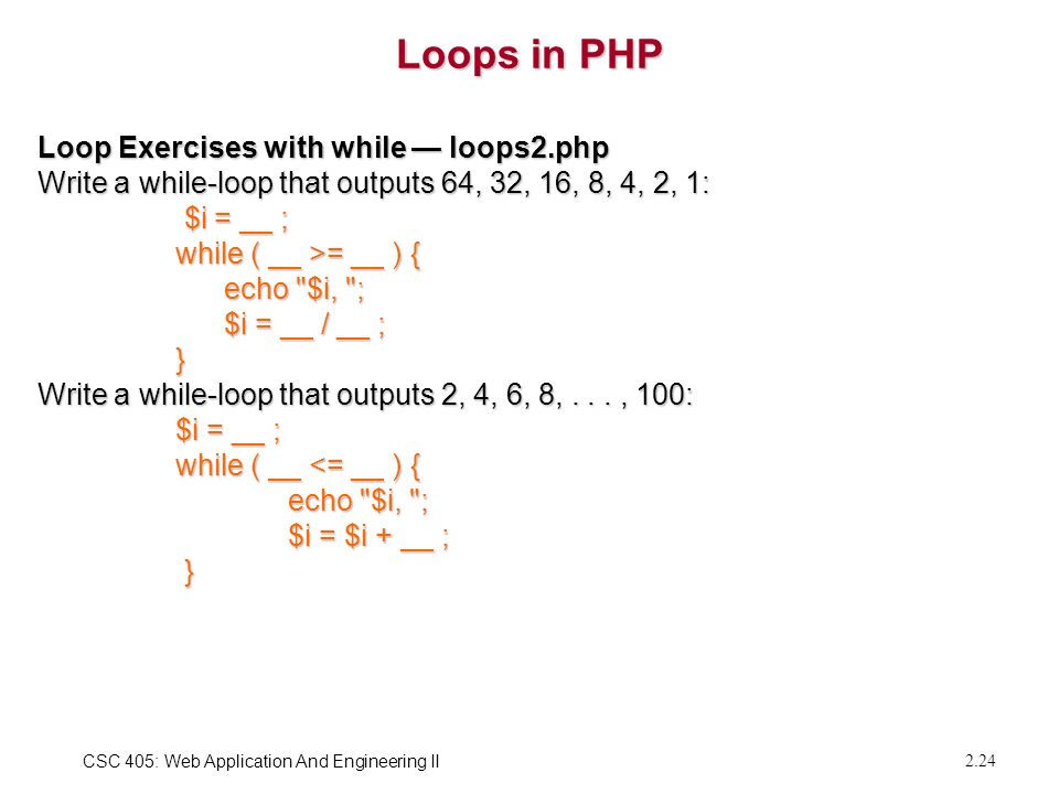 CSC 405: Web Application And Engineering II 2.24 Loops in PHP Loop Exercises with while — loops2.php Write a while-loop that outputs 64, 32, 16, 8, 4, 2, 1: $i = __ ; $i = __ ; while ( __ >= __ ) { while ( __ >= __ ) { echo $i, ; echo $i, ; $i = __ / __ ; $i = __ / __ ; } Write a while-loop that outputs 2, 4, 6, 8,..., 100: $i = __ ; $i = __ ; while ( __ <= __ ) { while ( __ <= __ ) { echo $i, ; echo $i, ; $i = $i + __ ; $i = $i + __ ; }