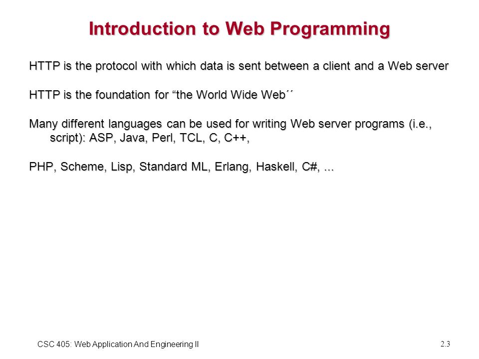 CSC 405: Web Application And Engineering II 2.3 Introduction to Web Programming HTTP is the protocol with which data is sent between a client and a Web server HTTP is the foundation for the World Wide Web´´ Many different languages can be used for writing Web server programs (i.e., script): ASP, Java, Perl, TCL, C, C++, PHP, Scheme, Lisp, Standard ML, Erlang, Haskell, C#,...