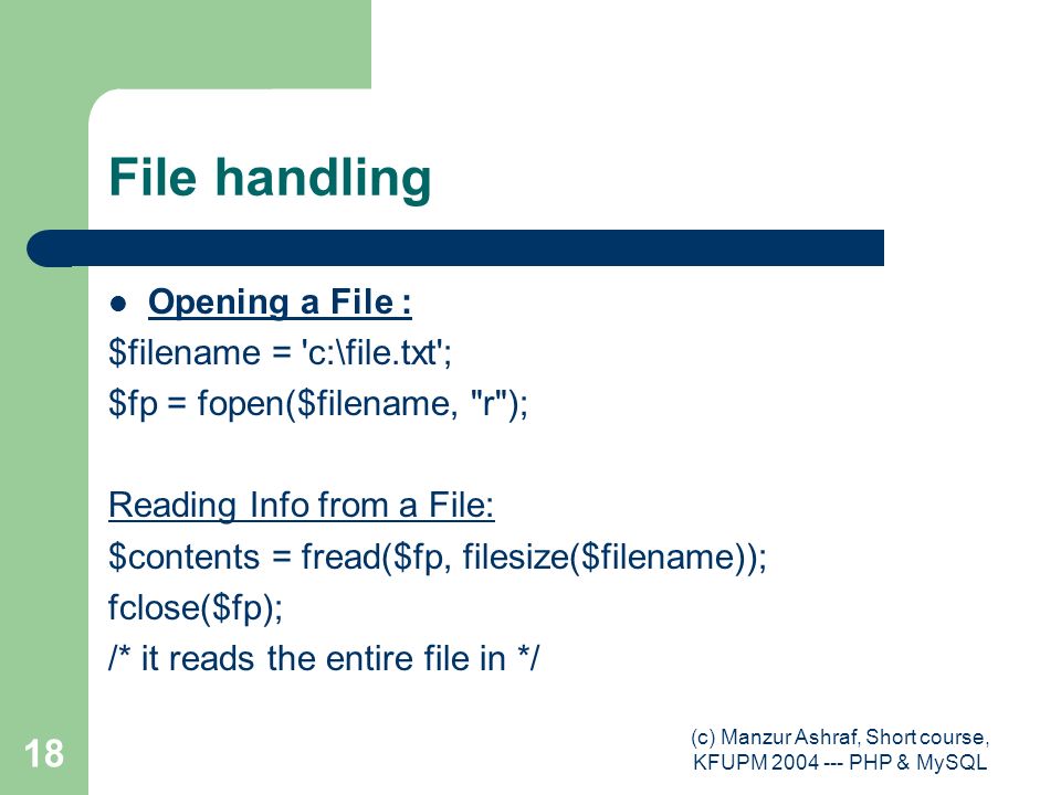 (c) Manzur Ashraf, Short course, KFUPM PHP & MySQL 18 File handling Opening a File : $filename = c:\file.txt ; $fp = fopen($filename, r ); Reading Info from a File: $contents = fread($fp, filesize($filename)); fclose($fp); /* it reads the entire file in */