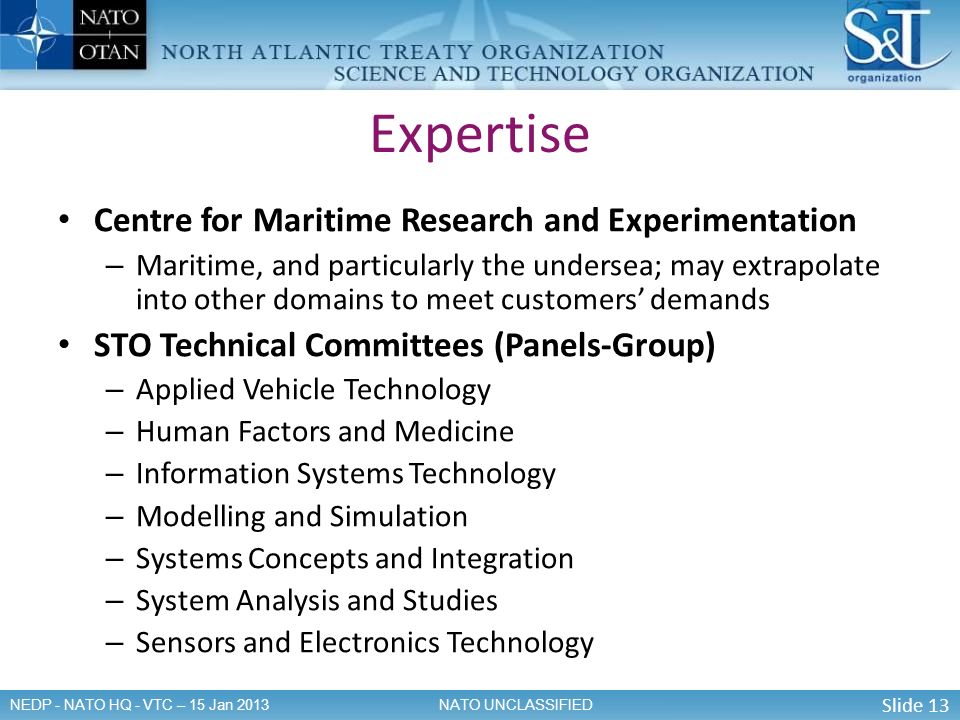 Slide 13 NATO UNCLASSIFIEDNEDP - NATO HQ - VTC – 15 Jan 2013 Centre for Maritime Research and Experimentation – Maritime, and particularly the undersea; may extrapolate into other domains to meet customers’ demands STO Technical Committees (Panels-Group) – Applied Vehicle Technology – Human Factors and Medicine – Information Systems Technology – Modelling and Simulation – Systems Concepts and Integration – System Analysis and Studies – Sensors and Electronics Technology Expertise