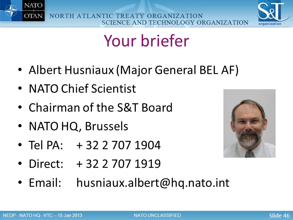 Slide 46 NATO UNCLASSIFIEDNEDP - NATO HQ - VTC – 15 Jan 2013 Your briefer Albert Husniaux (Major General BEL AF) NATO Chief Scientist Chairman of the S&T Board NATO HQ, Brussels Tel PA: Direct: