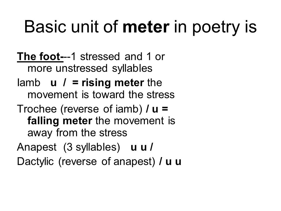 Basic unit of meter in poetry is The foot---1 stressed and 1 or more unstressed syllables Iamb u / = rising meter the movement is toward the stress Trochee (reverse of iamb) / u = falling meter the movement is away from the stress Anapest (3 syllables) u u / Dactylic (reverse of anapest) / u u